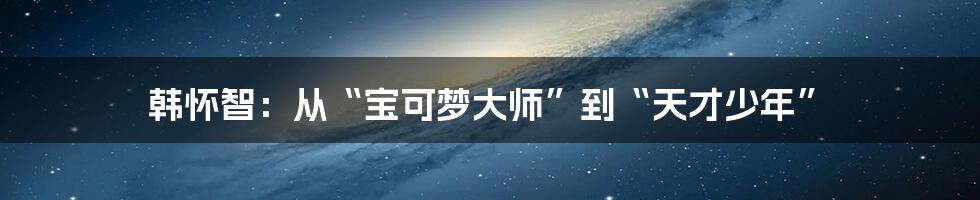 韩怀智：从“宝可梦大师”到“天才少年”