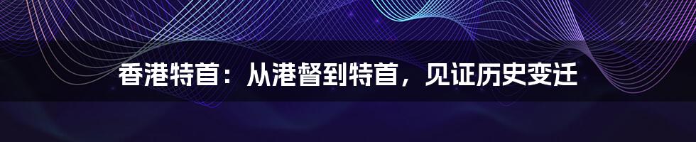香港特首:从港督到特首,见证历史变迁
