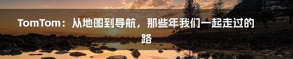 TomTom:从地图到导航,那些年我们一起走过的路