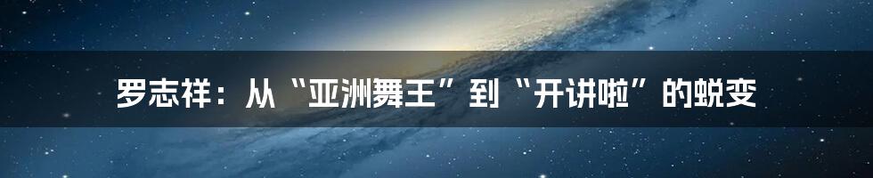 罗志祥:从“亚洲舞王”到“开讲啦”的蜕变