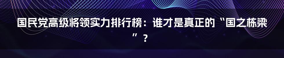 国民党高级将领实力排行榜:谁才是真正的“国之栋梁”?