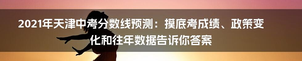 2021年天津中考分数线预测：摸底考成绩、政策变化和往年数据告诉你答案