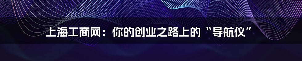 上海工商网：你的创业之路上的“导航仪”