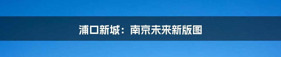 浦口新城：南京未来新版图