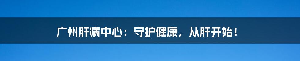 广州肝病中心:守护健康,从肝开始!