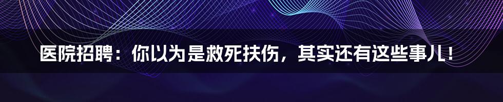 医院招聘:你以为是救死扶伤,其实还有这些事儿!