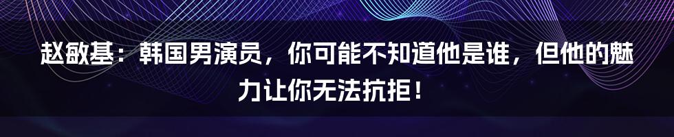 赵敏基:韩国男演员,你可能不知道他是谁,但他的魅力让你无法抗拒!