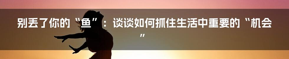 别丢了你的“鱼”:谈谈如何抓住生活中重要的“机会”