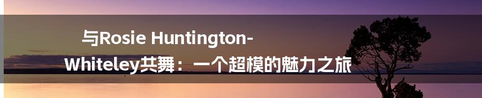 与Rosie Huntington-Whiteley共舞：一个超模的魅力之旅