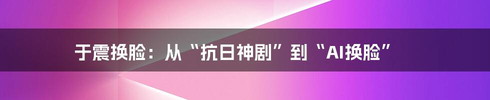 于震换脸：从“抗日神剧”到“AI换脸”