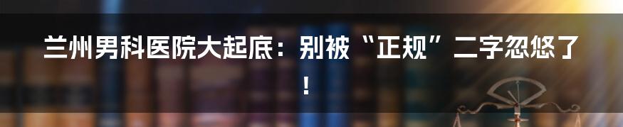 兰州男科医院大起底:别被“正规”二字忽悠了!