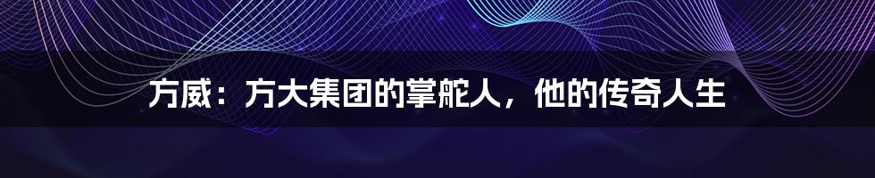 方威:方大集团的掌舵人,他的传奇人生