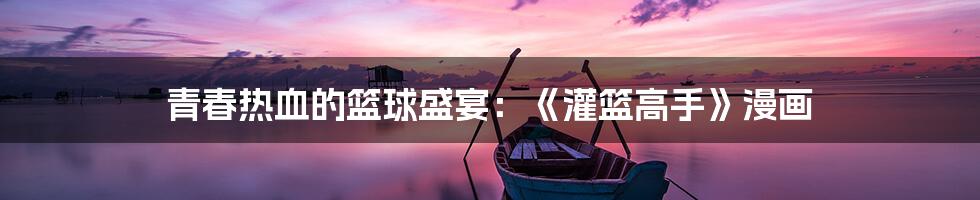 青春热血的篮球盛宴:《灌篮高手》漫画