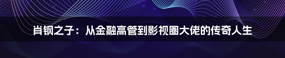 肖钢之子：从金融高管到影视圈大佬的传奇人生