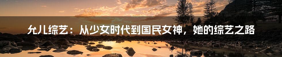 允儿综艺:从少女时代到国民女神,她的综艺之路