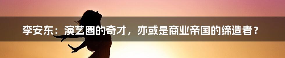 李安东：演艺圈的奇才，亦或是商业帝国的缔造者？