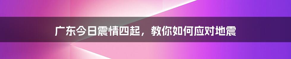 广东今日震情四起,教你如何应对地震