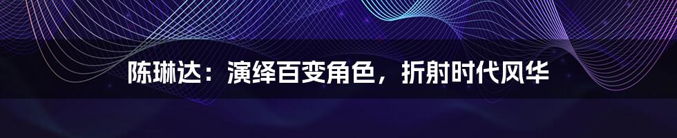 陈琳达:演绎百变角色,折射时代风华