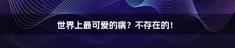 世界上最可爱的病?不存在的!