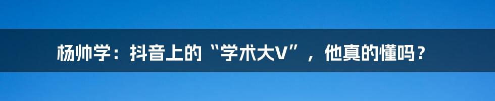 杨帅学：抖音上的“学术大V”，他真的懂吗？