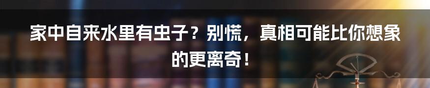 家中自来水里有虫子？别慌，真相可能比你想象的更离奇！