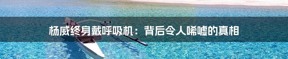 杨威终身戴呼吸机：背后令人唏嘘的真相
