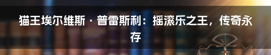 猫王埃尔维斯·普雷斯利:摇滚乐之王,传奇永存