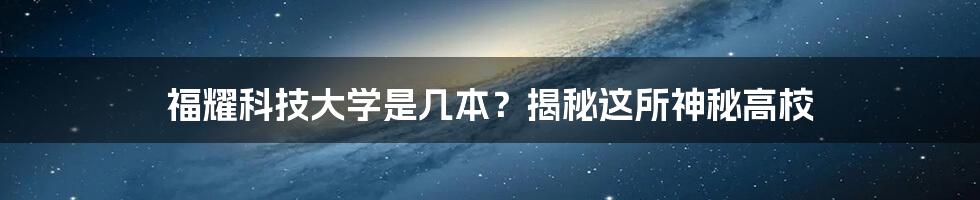 福耀科技大学是几本？揭秘这所神秘高校