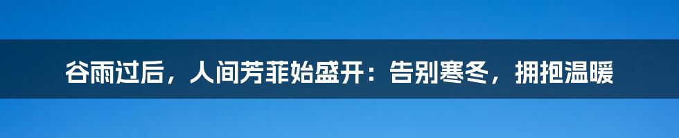 谷雨过后,人间芳菲始盛开:告别寒冬,拥抱温暖