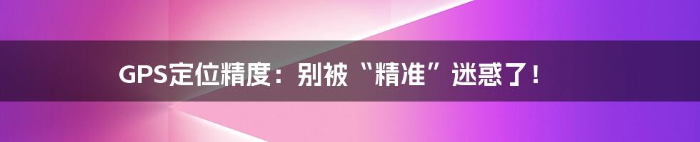 GPS定位精度:别被“精准”迷惑了!