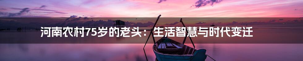 河南农村75岁的老头:生活智慧与时代变迁