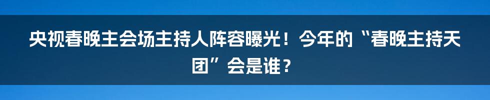 央视春晚主会场主持人阵容曝光!今年的“春晚主持天团”会是谁?