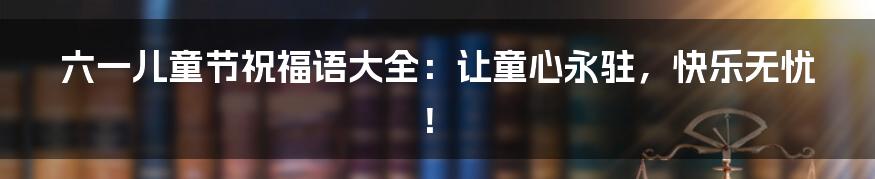 六一儿童节祝福语大全:让童心永驻,快乐无忧!
