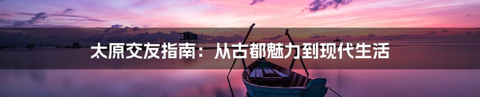 太原交友指南：从古都魅力到现代生活