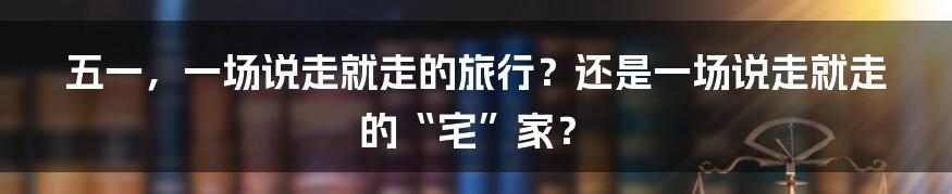 五一,一场说走就走的旅行?还是一场说走就走的“宅”家?