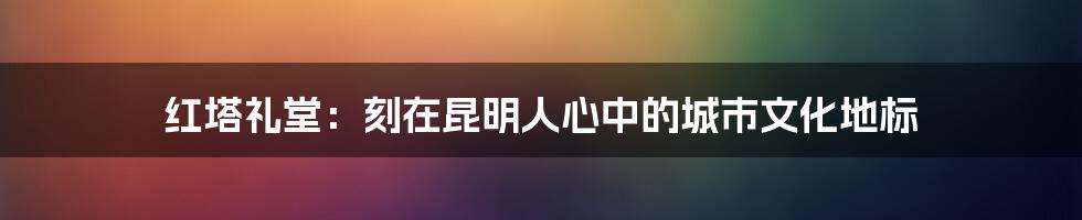 红塔礼堂：刻在昆明人心中的城市文化地标