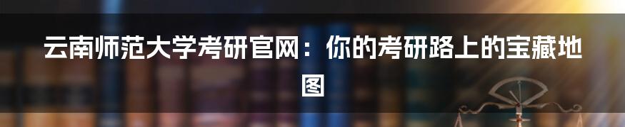 云南师范大学考研官网:你的考研路上的宝藏地图