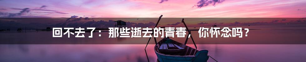 回不去了:那些逝去的青春,你怀念吗?
