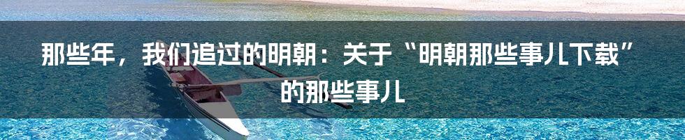 那些年，我们追过的明朝：关于“明朝那些事儿下载”的那些事儿