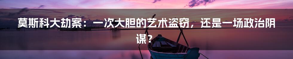 莫斯科大劫案:一次大胆的艺术盗窃,还是一场政治阴谋?