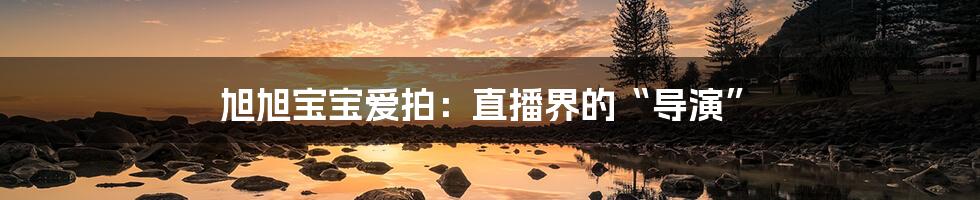 旭旭宝宝爱拍:直播界的“导演”