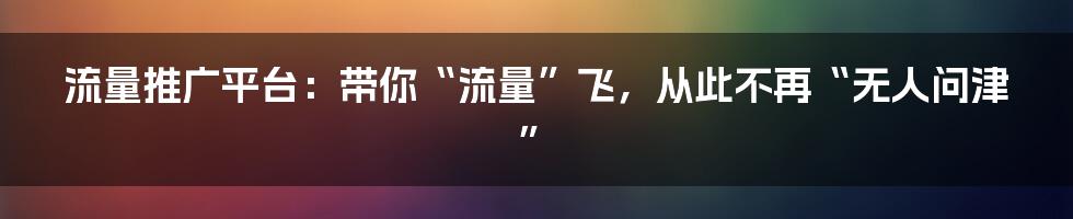 流量推广平台:带你“流量”飞,从此不再“无人问津”