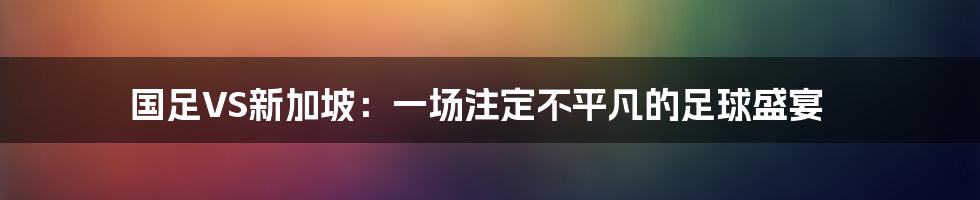 国足VS新加坡：一场注定不平凡的足球盛宴