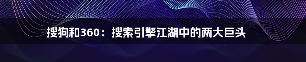 搜狗和360：搜索引擎江湖中的两大巨头