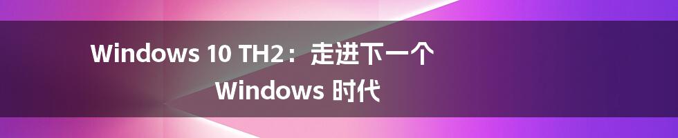 Windows 10 TH2：走进下一个 Windows 时代