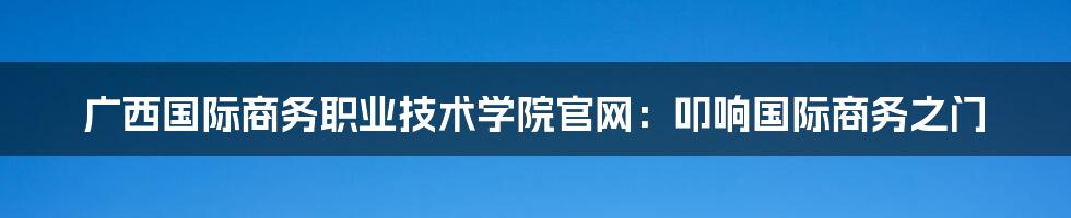 广西国际商务职业技术学院官网:叩响国际商务之门