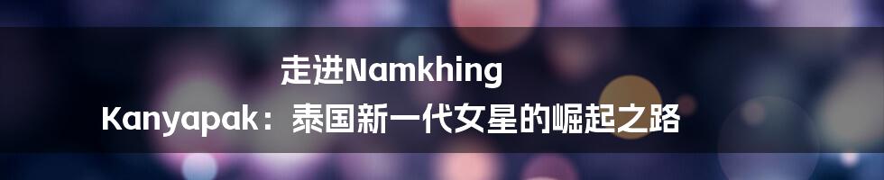 走进Namkhing Kanyapak：泰国新一代女星的崛起之路