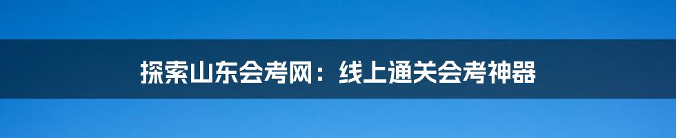 探索山东会考网:线上通关会考神器