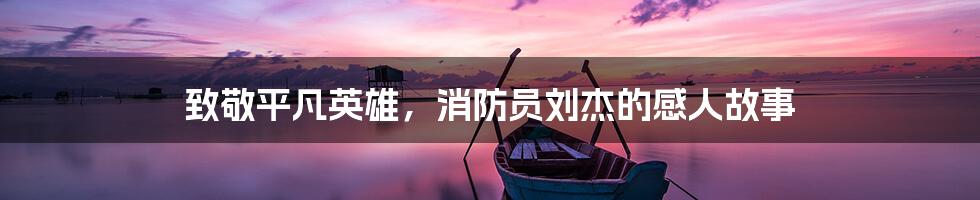 致敬平凡英雄,消防员刘杰的感人故事