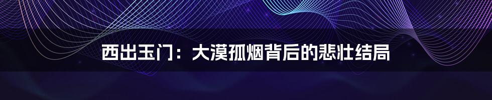 西出玉门:大漠孤烟背后的悲壮结局
